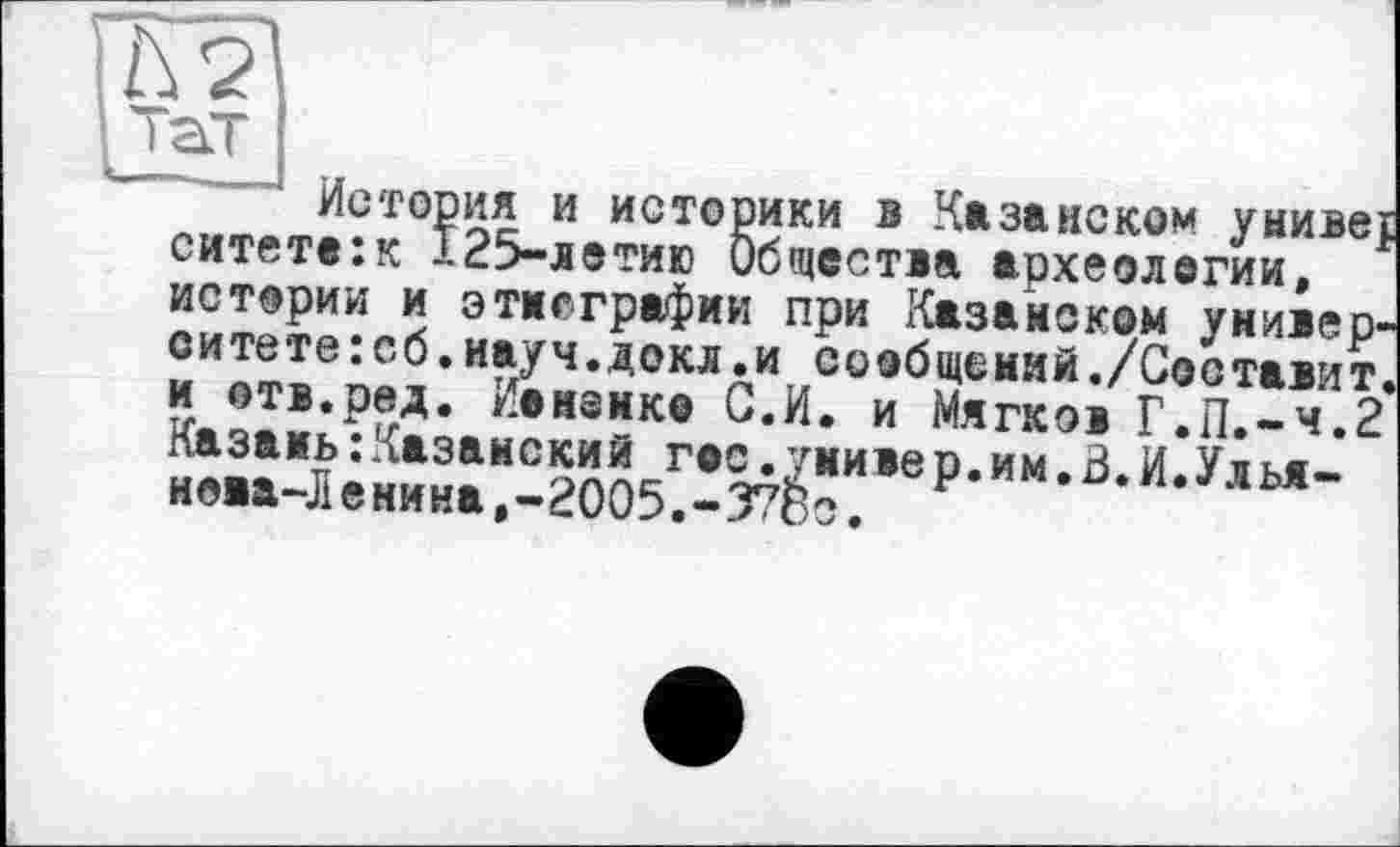 ﻿История и историки в Казанском универ ситете:к 125-летию Общества археологии, истории и этнографии при Казанском университете :сб. науч. докл.и сообщений./Составит, и отв.ред. Ион« и ко С.И. и Мягков Г.П.-Ч.2 Казань:Казанский гес.универ.им.В.И.Ульянова-Ленина, -2005.-376с.